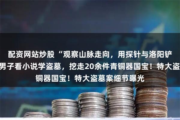 配资网站炒股 “观察山脉走向，用探针与洛阳铲缩小目标”，男子看小说学盗墓，挖走20余件青铜器国宝！特大盗墓案细节曝光