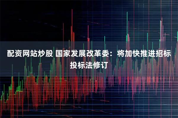 配资网站炒股 国家发展改革委：将加快推进招标投标法修订