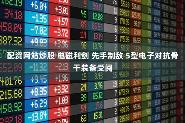 配资网站炒股 电磁利剑 先手制敌 5型电子对抗骨干装备受阅