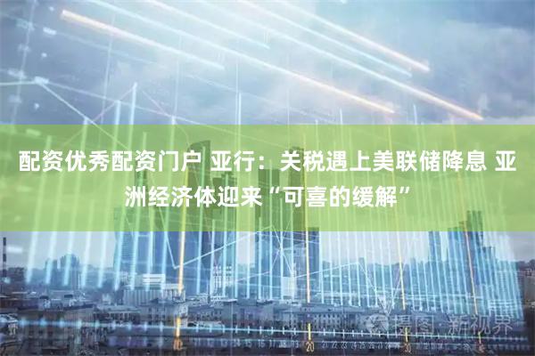 配资优秀配资门户 亚行：关税遇上美联储降息 亚洲经济体迎来“可喜的缓解”