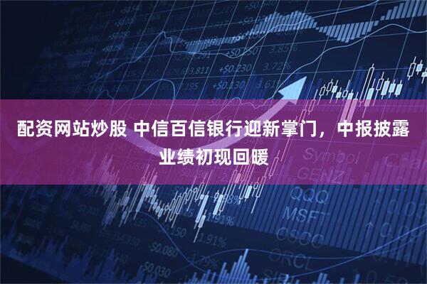 配资网站炒股 中信百信银行迎新掌门，中报披露业绩初现回暖