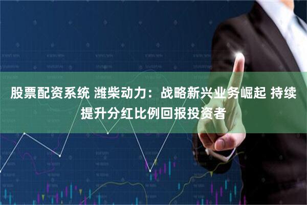 股票配资系统 潍柴动力：战略新兴业务崛起 持续提升分红比例回报投资者