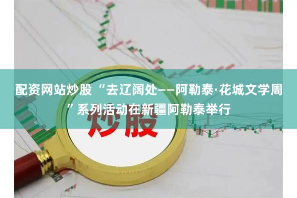 配资网站炒股 “去辽阔处——阿勒泰·花城文学周”系列活动在新疆阿勒泰举行