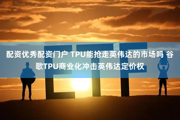 配资优秀配资门户 TPU能抢走英伟达的市场吗 谷歌TPU商业化冲击英伟达定价权
