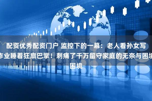 配资优秀配资门户 监控下的一幕：老人看孙女写作业睡着狂扇巴掌！刺痛了千万留守家庭的无奈与困境