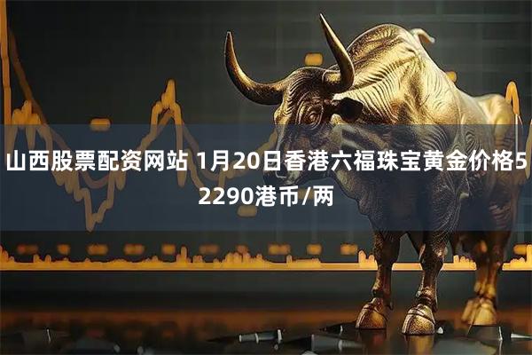 山西股票配资网站 1月20日香港六福珠宝黄金价格52290港币/两