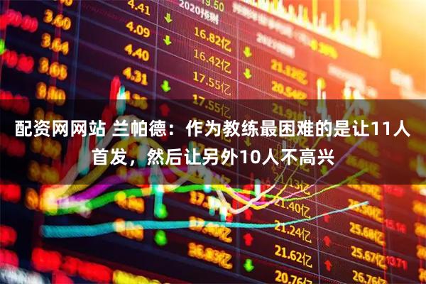 配资网网站 兰帕德：作为教练最困难的是让11人首发，然后让另外10人不高兴