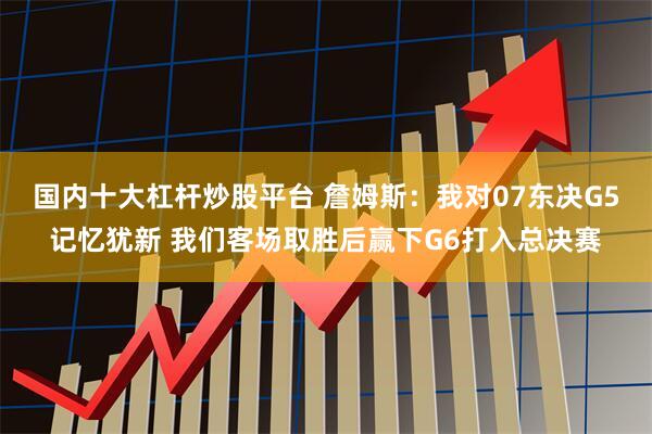 国内十大杠杆炒股平台 詹姆斯：我对07东决G5记忆犹新 我们客场取胜后赢下G6打入总决赛