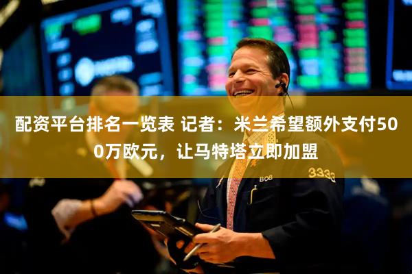配资平台排名一览表 记者：米兰希望额外支付500万欧元，让马特塔立即加盟
