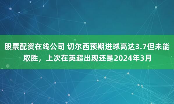 股票配资在线公司 切尔西预期进球高达3.7但未能取胜，上次在英超出现还是2024年3月
