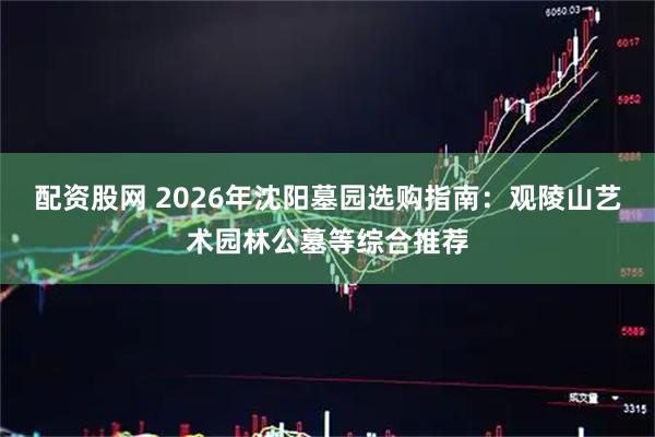 配资股网 2026年沈阳墓园选购指南：观陵山艺术园林公墓等综合推荐
