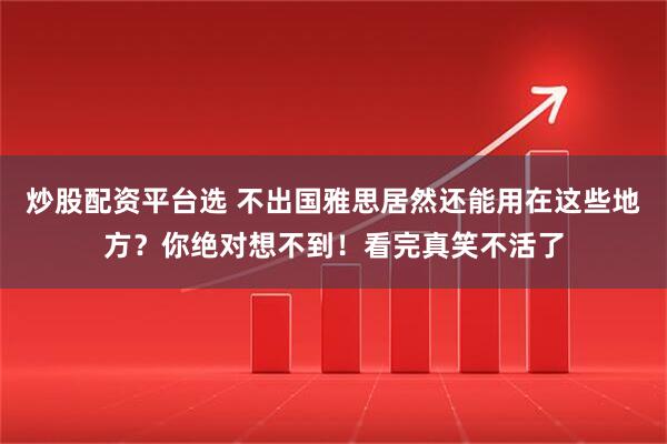 炒股配资平台选 不出国雅思居然还能用在这些地方？你绝对想不到！看完真笑不活了