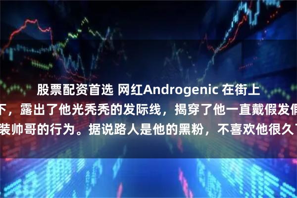 股票配资首选 网红Androgenic 在街上直播时，帽子被陌生人揭下，露出了他光秃秃的发际线，揭穿了他一直戴假发假装帅哥的行为。据说路人是他的黑粉，不喜欢他很久了，这是一次有预谋的揭露。
