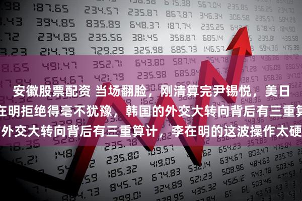 安徽股票配资 当场翻脸，刚清算完尹锡悦，美日火速发出联合邀请，李在明拒绝得毫不犹豫，韩国的外交大转向背后有三重算计，李在明的这波操作太硬核