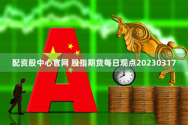 配资股中心官网 股指期货每日观点20230317