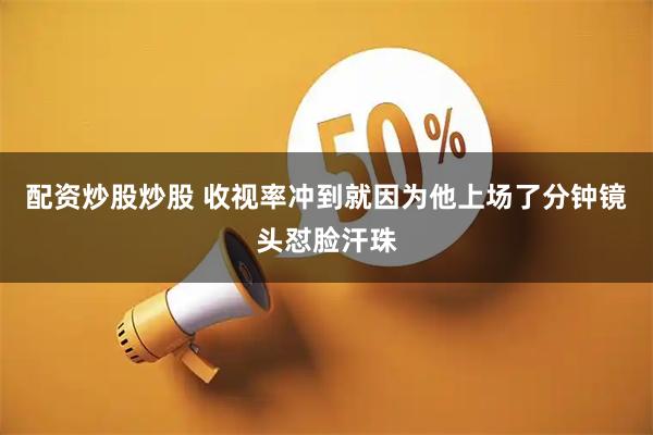 配资炒股炒股 收视率冲到就因为他上场了分钟镜头怼脸汗珠