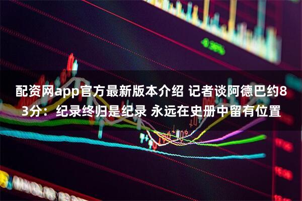 配资网app官方最新版本介绍 记者谈阿德巴约83分：纪录终归是纪录 永远在史册中留有位置