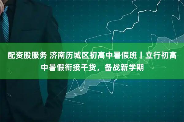 配资股服务 济南历城区初高中暑假班丨立行初高中暑假衔接干货，备战新学期